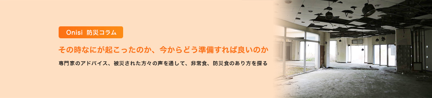 Onisi 防災コラム その時なにが起こったのか、今からどう準備すれば良いのか 〜 専門家のアドバイス、被災された方々の声を通して、非常食、防災食のあり方を探る 〜