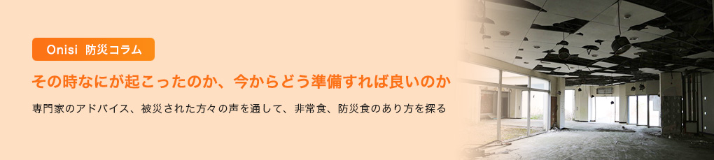 Onisi 防災コラム その時なにが起こったのか、今からどう準備すれば良いのか 〜 専門家のアドバイス、被災された方々の声を通して、非常食、防災食のあり方を探る 〜