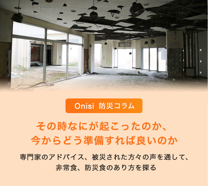 Onisi 防災コラム その時なにが起こったのか、今からどう準備すれば良いのか 〜 専門家のアドバイス、被災された方々の声を通して、非常食、防災食のあり方を探る 〜