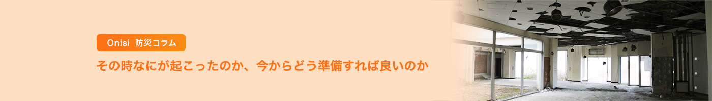 Onisi 防災コラム その時なにが起こったのか、今からどう準備すれば良いのか 〜 専門家のアドバイス、被災された方々の声を通して、非常食、防災食のあり方を探る 〜